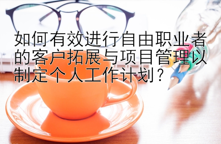 如何有效进行自由职业者的客户拓展与项目管理以制定个人工作计划？