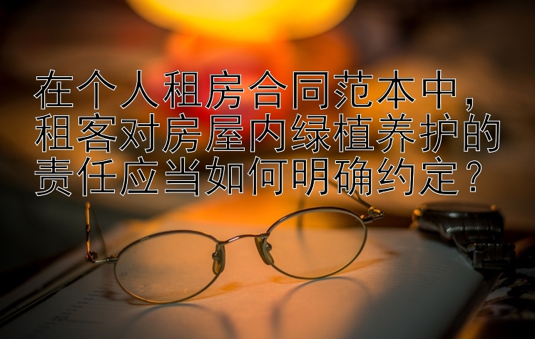 在个人租房合同范本中，租客对房屋内绿植养护的责任应当如何明确约定？