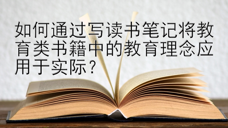 如何通过写读书笔记将教育类书籍中的教育理念应用于实际？