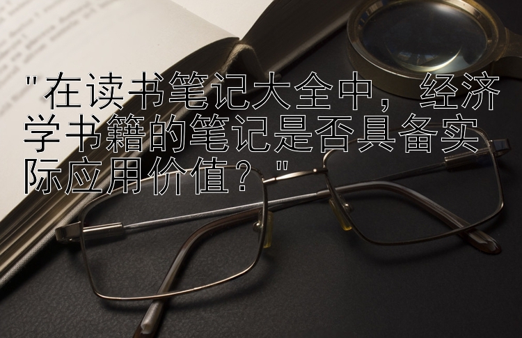 在读书笔记大全中，经济学书籍的笔记是否具备实际应用价值？