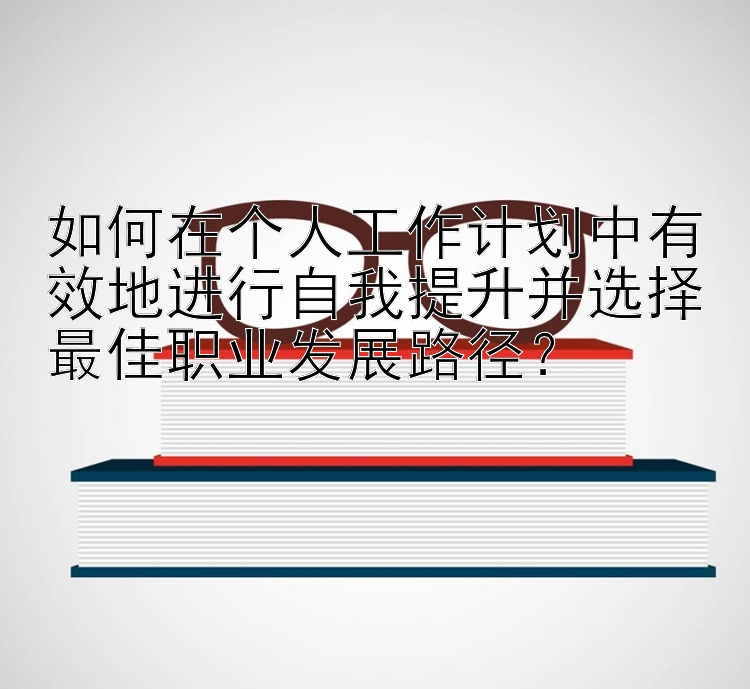 如何在个人工作计划中有效地进行自我提升并选择最佳职业发展路径？