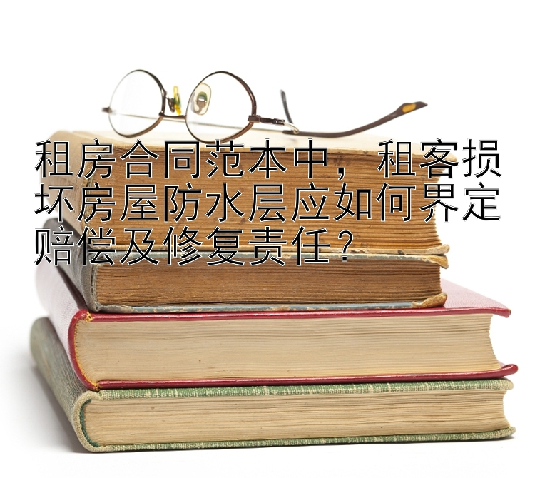 租房合同范本中，租客损坏房屋防水层应如何界定赔偿及修复责任？